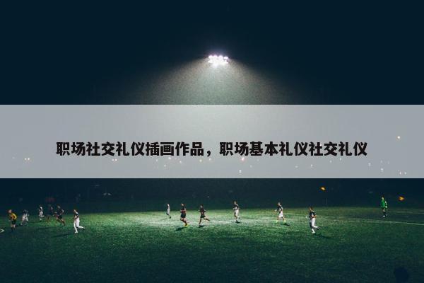 职场社交礼仪插画作品，职场基本礼仪社交礼仪