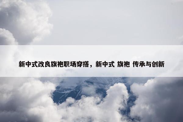 新中式改良旗袍职场穿搭，新中式 旗袍 传承与创新