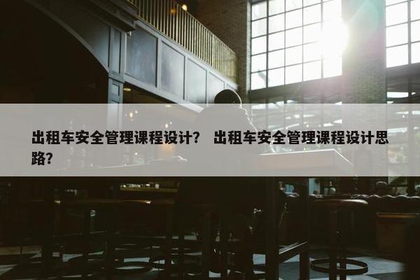 出租车安全管理课程设计？ 出租车安全管理课程设计思路？