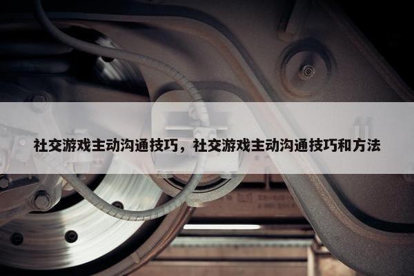 社交游戏主动沟通技巧，社交游戏主动沟通技巧和方法