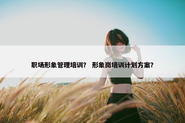 职场形象管理培训？ 形象岗培训计划方案？