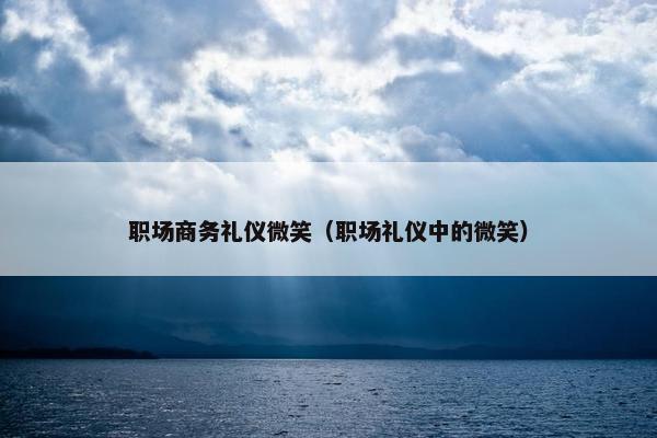 职场商务礼仪微笑（职场礼仪中的微笑）