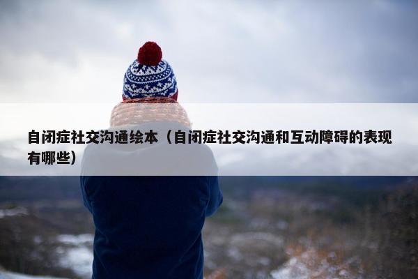 自闭症社交沟通绘本（自闭症社交沟通和互动障碍的表现有哪些）