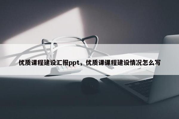 优质课程建设汇报ppt，优质课课程建设情况怎么写