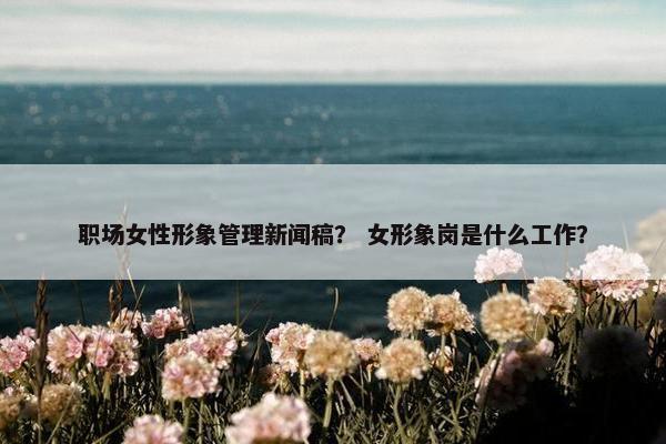 职场女性形象管理新闻稿？ 女形象岗是什么工作？