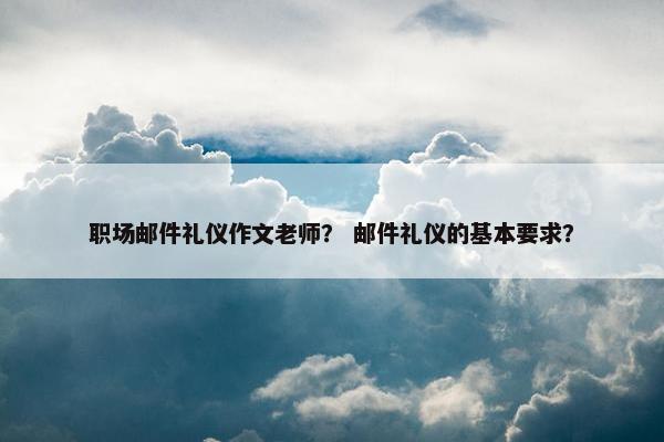 职场邮件礼仪作文老师？ 邮件礼仪的基本要求？