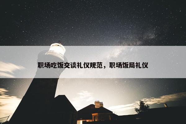 职场吃饭交谈礼仪规范，职场饭局礼仪