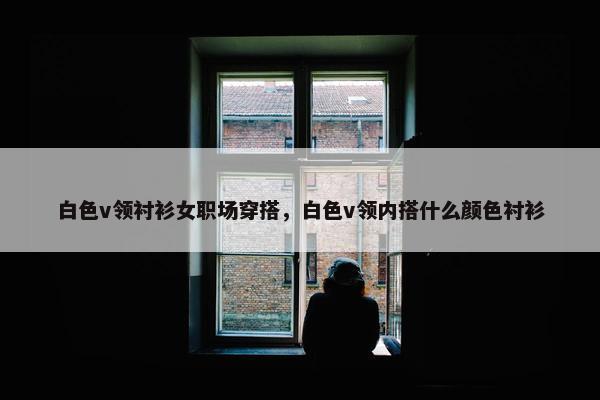 白色v领衬衫女职场穿搭，白色v领内搭什么颜色衬衫