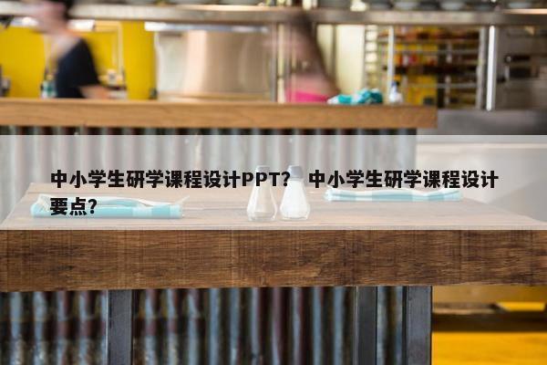 中小学生研学课程设计PPT？ 中小学生研学课程设计要点？