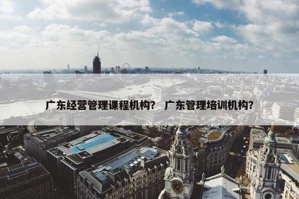广东经营管理课程机构？ 广东管理培训机构？
