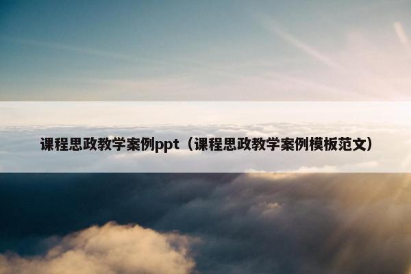 课程思政教学案例ppt（课程思政教学案例模板范文）