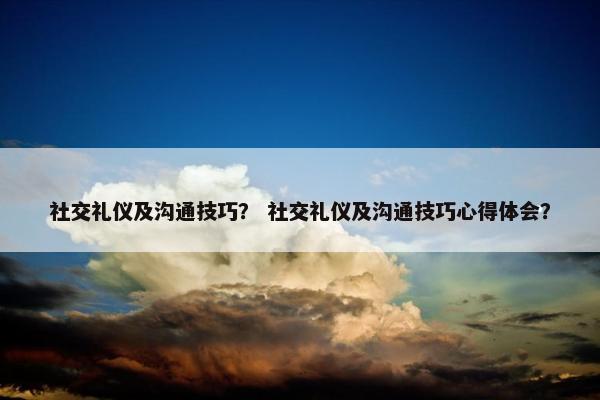 社交礼仪及沟通技巧？ 社交礼仪及沟通技巧心得体会？