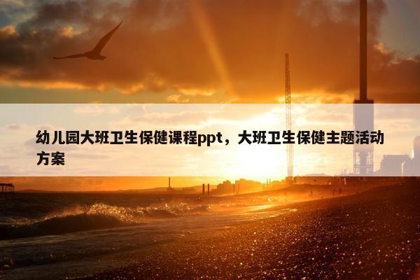幼儿园大班卫生保健课程ppt，大班卫生保健主题活动方案