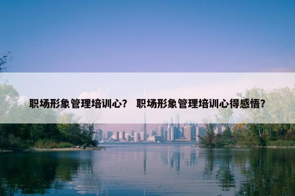 职场形象管理培训心？ 职场形象管理培训心得感悟？