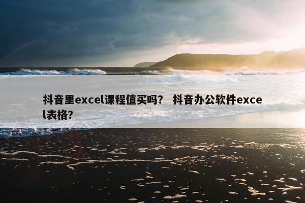 抖音里excel课程值买吗？ 抖音办公软件excel表格？