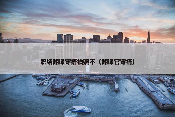 职场翻译穿搭拍照不（翻译官穿搭）