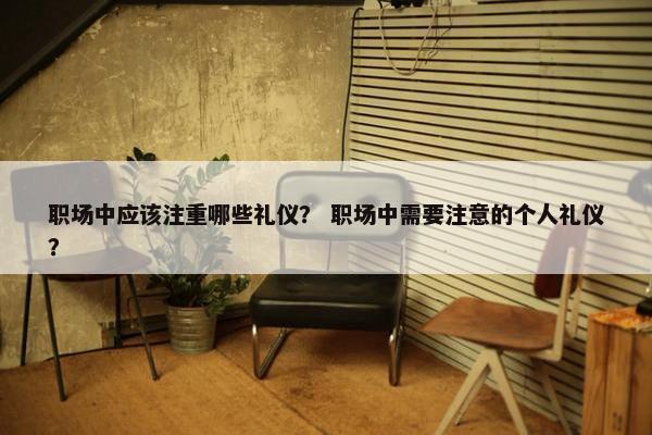 职场中应该注重哪些礼仪？ 职场中需要注意的个人礼仪？