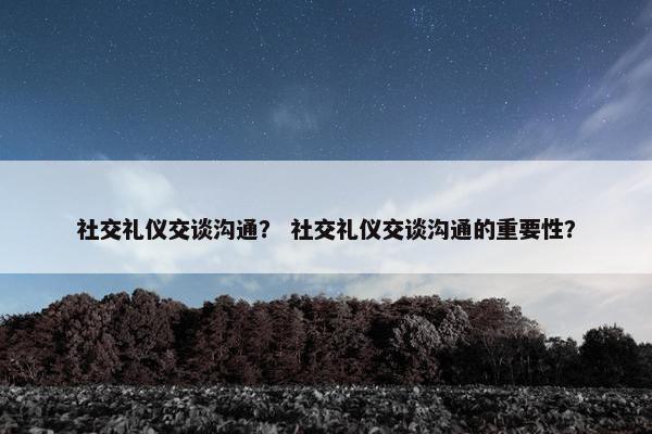 社交礼仪交谈沟通？ 社交礼仪交谈沟通的重要性？