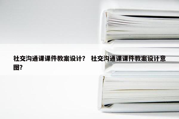 社交沟通课课件教案设计？ 社交沟通课课件教案设计意图？