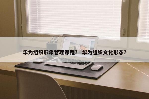 华为组织形象管理课程？ 华为组织文化形态？