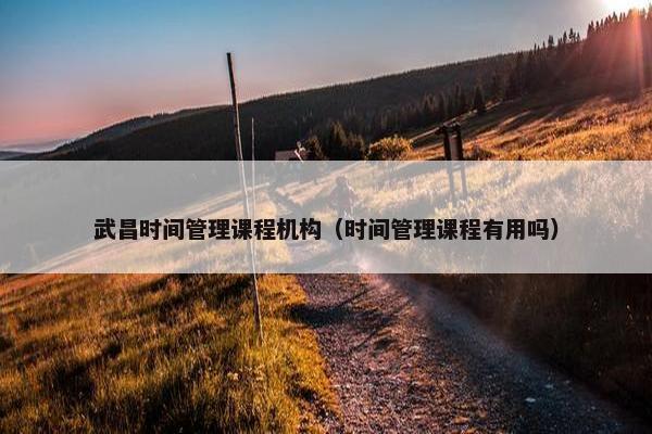 武昌时间管理课程机构（时间管理课程有用吗）
