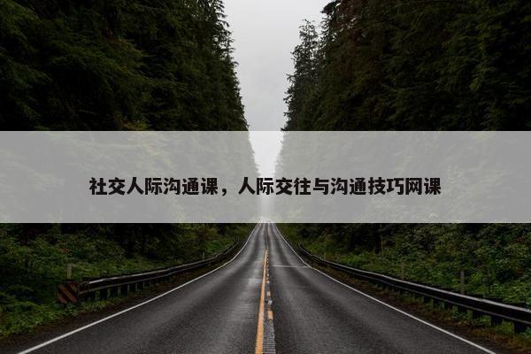 社交人际沟通课，人际交往与沟通技巧网课