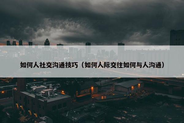 如何人社交沟通技巧（如何人际交往如何与人沟通）