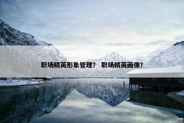 职场精英形象管理？ 职场精英画像？