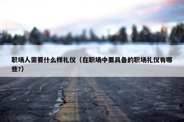 职场人需要什么样礼仪（在职场中要具备的职场礼仪有哪些?）