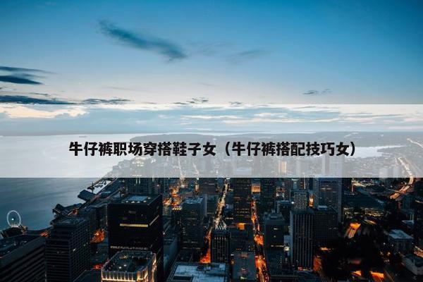 牛仔裤职场穿搭鞋子女（牛仔裤搭配技巧女）