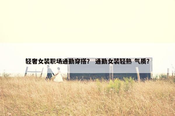 轻奢女装职场通勤穿搭？ 通勤女装轻熟 气质？