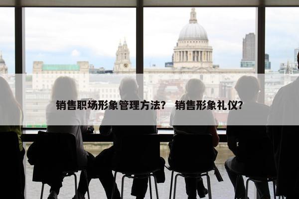 销售职场形象管理方法？ 销售形象礼仪？