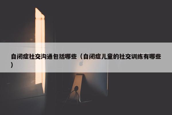 自闭症社交沟通包括哪些（自闭症儿童的社交训练有哪些）