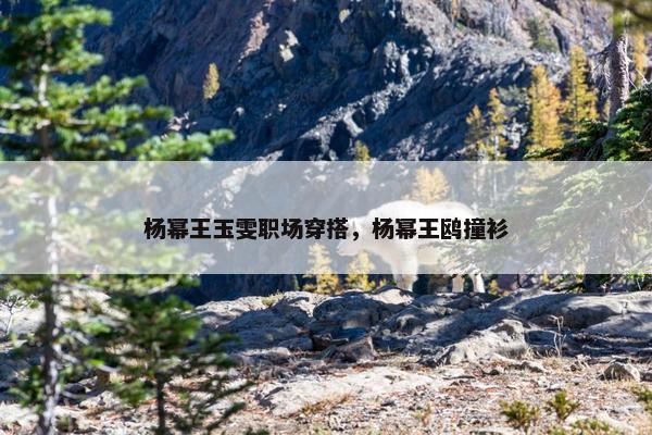 杨幂王玉雯职场穿搭，杨幂王鸥撞衫