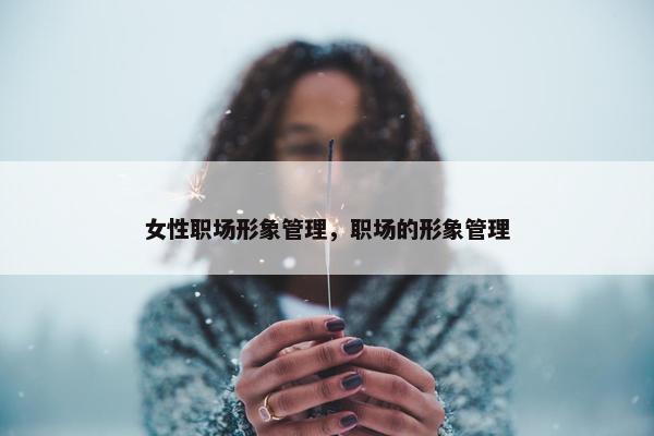女性职场形象管理，职场的形象管理