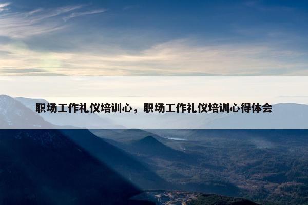 职场工作礼仪培训心，职场工作礼仪培训心得体会
