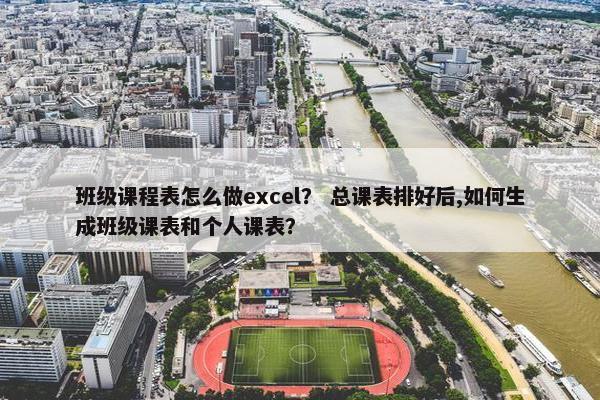 班级课程表怎么做excel？ 总课表排好后,如何生成班级课表和个人课表？