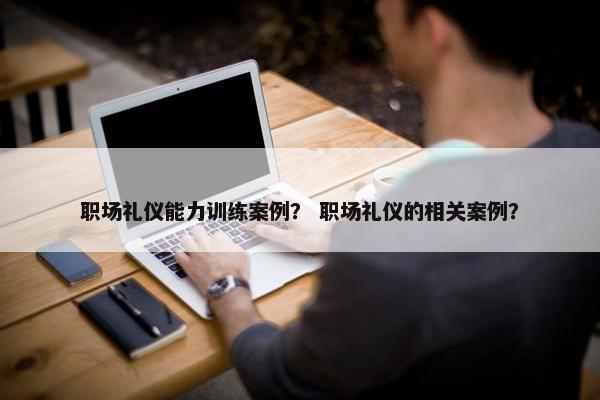 职场礼仪能力训练案例？ 职场礼仪的相关案例？