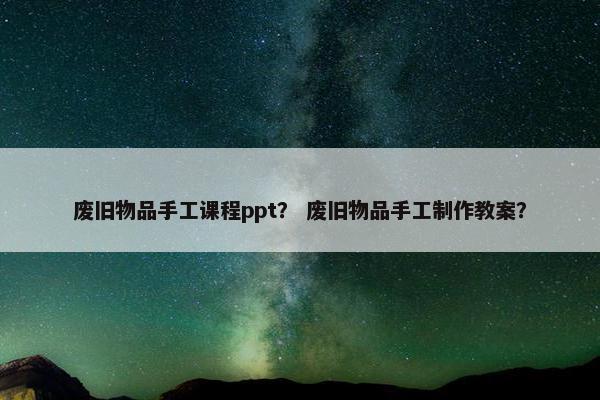 废旧物品手工课程ppt？ 废旧物品手工制作教案？