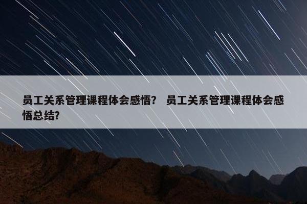 员工关系管理课程体会感悟？ 员工关系管理课程体会感悟总结？
