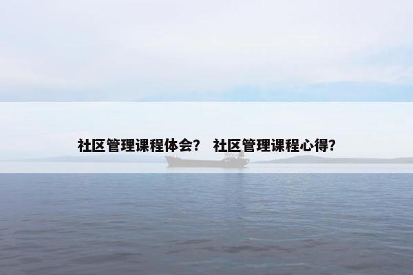 社区管理课程体会？ 社区管理课程心得？