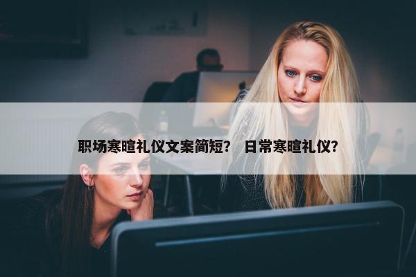 职场寒暄礼仪文案简短？ 日常寒暄礼仪？
