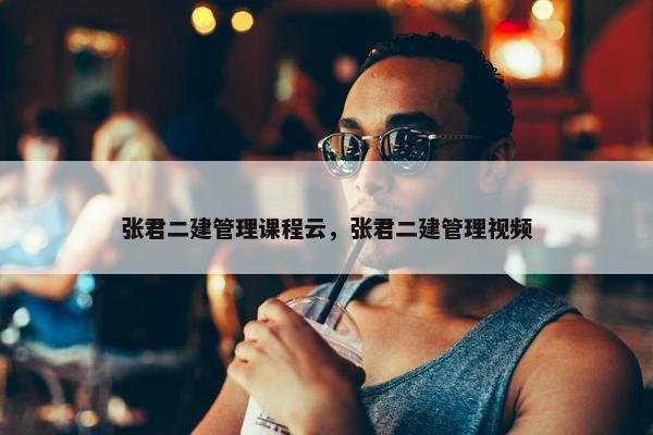 张君二建管理课程云，张君二建管理视频