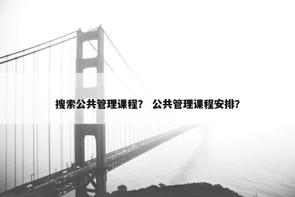 搜索公共管理课程？ 公共管理课程安排？