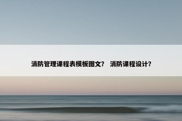 消防管理课程表模板图文？ 消防课程设计？