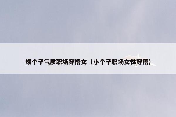 矮个子气质职场穿搭女（小个子职场女性穿搭）