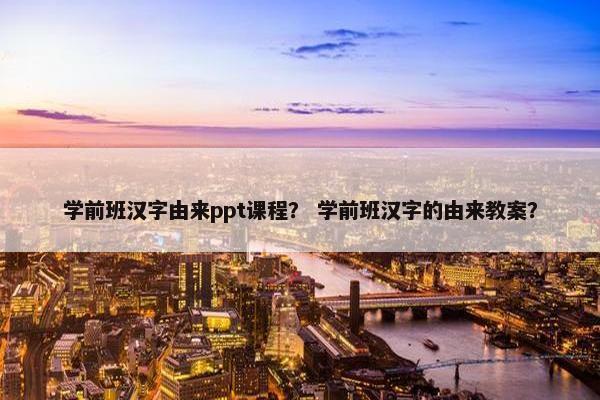 学前班汉字由来ppt课程？ 学前班汉字的由来教案？