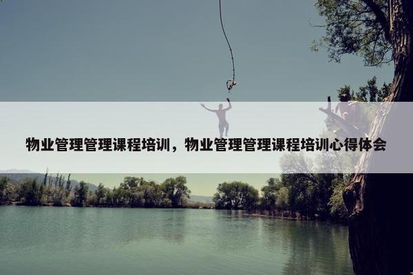 物业管理管理课程培训，物业管理管理课程培训心得体会