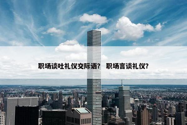 职场谈吐礼仪交际语？ 职场言谈礼仪？