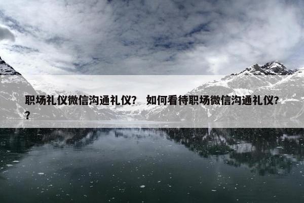 职场礼仪微信沟通礼仪？ 如何看待职场微信沟通礼仪?？